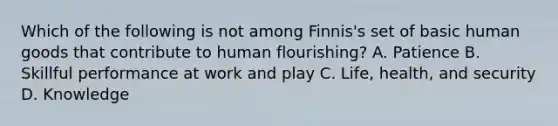 Which of the following is not among Finnis's set of basic human goods that contribute to human flourishing? A. Patience B. Skillful performance at work and play C. Life, health, and security D. Knowledge