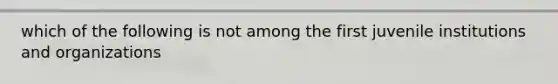 which of the following is not among the first juvenile institutions and organizations