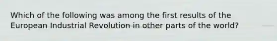 Which of the following was among the first results of the European Industrial Revolution in other parts of the world?