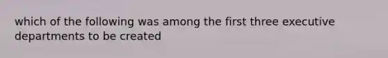 which of the following was among the first three executive departments to be created