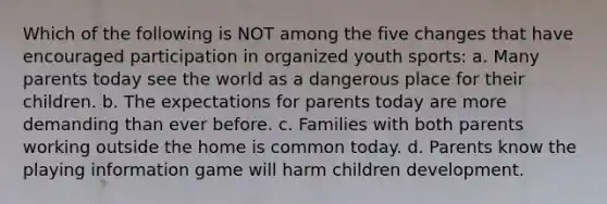 Which of the following is NOT among the five changes that have encouraged participation in organized youth sports: a. Many parents today see the world as a dangerous place for their children. b. The expectations for parents today are more demanding than ever before. c. Families with both parents working outside the home is common today. d. Parents know the playing information game will harm children development.