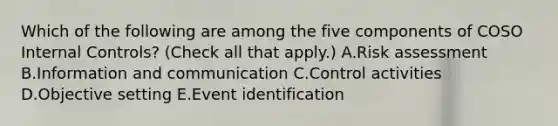 Which of the following are among the five components of COSO Internal Controls? (Check all that apply.) A.Risk assessment B.Information and communication C.Control activities D.Objective setting E.Event identification