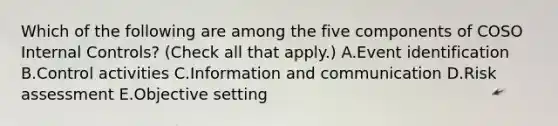 Which of the following are among the five components of COSO Internal Controls? (Check all that apply.) A.Event identification B.Control activities C.Information and communication D.Risk assessment E.Objective setting