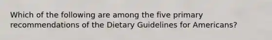 Which of the following are among the five primary recommendations of the Dietary Guidelines for Americans?