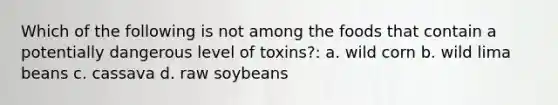 Which of the following is not among the foods that contain a potentially dangerous level of toxins?: a. wild corn b. wild lima beans c. cassava d. raw soybeans