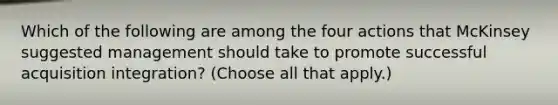 Which of the following are among the four actions that McKinsey suggested management should take to promote successful acquisition integration? (Choose all that apply.)