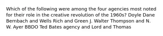 Which of the following were among the four agencies most noted for their role in the creative revolution of the 1960s? Doyle Dane Bernbach and Wells Rich and Green J. Walter Thompson and N. W. Ayer BBDO Ted Bates agency and Lord and Thomas