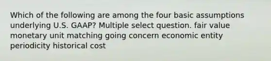 Which of the following are among the four basic assumptions underlying U.S. GAAP? Multiple select question. fair value monetary unit matching going concern economic entity periodicity historical cost