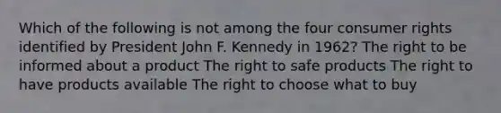 Which of the following is not among the four consumer rights identified by President John F. Kennedy in 1962? The right to be informed about a product The right to safe products The right to have products available The right to choose what to buy