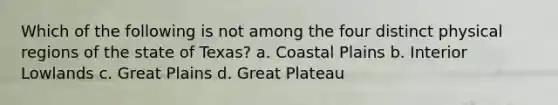 Which of the following is not among the four distinct physical regions of the state of Texas? a. Coastal Plains b. Interior Lowlands c. Great Plains d. Great Plateau