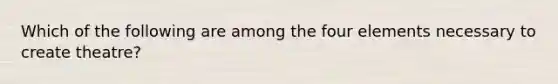 Which of the following are among the four elements necessary to create theatre?