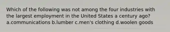 Which of the following was not among the four industries with the largest employment in the United States a century ago? a.communications b.lumber c.men's clothing d.woolen goods