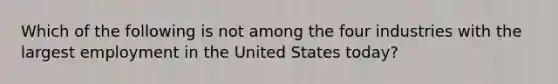 Which of the following is not among the four industries with the largest employment in the United States today?