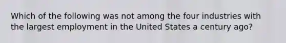 Which of the following was not among the four industries with the largest employment in the United States a century ago?