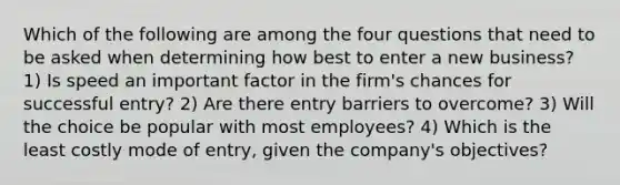 Which of the following are among the four questions that need to be asked when determining how best to enter a new business? 1) Is speed an important factor in the firm's chances for successful entry? 2) Are there entry barriers to overcome? 3) Will the choice be popular with most employees? 4) Which is the least costly mode of entry, given the company's objectives?