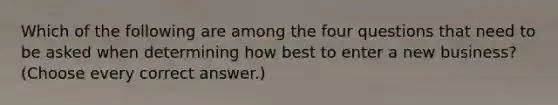 Which of the following are among the four questions that need to be asked when determining how best to enter a new business? (Choose every correct answer.)