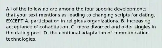 All of the following are among the four specific developments that your text mentions as leading to changing scripts for dating, EXCEPT A. participation in religious organizations. B. increasing acceptance of cohabitation. C. more divorced and older singles in the dating pool. D. the continual adaptation of communication technologies.