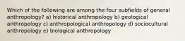 Which of the following are among the four subfields of general anthropology? a) historical anthropology b) geological anthropology c) anthropological anthropology d) sociocultural anthropology e) biological anthropology