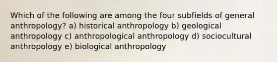 Which of the following are among the four subfields of general anthropology? a) historical anthropology b) geological anthropology c) anthropological anthropology d) sociocultural anthropology e) biological anthropology