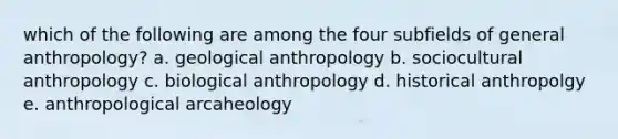 which of the following are among the four subfields of general anthropology? a. geological anthropology b. sociocultural anthropology c. biological anthropology d. historical anthropolgy e. anthropological arcaheology