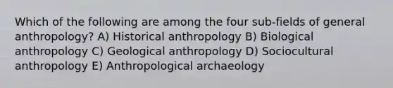 Which of the following are among the four sub-fields of general anthropology? A) Historical anthropology B) Biological anthropology C) Geological anthropology D) Sociocultural anthropology E) Anthropological archaeology