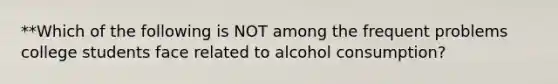 **Which of the following is NOT among the frequent problems college students face related to alcohol consumption?