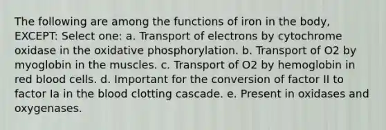 The following are among the functions of iron in the body, EXCEPT: Select one: a. Transport of electrons by cytochrome oxidase in the oxidative phosphorylation. b. Transport of O2 by myoglobin in the muscles. c. Transport of O2 by hemoglobin in red blood cells. d. Important for the conversion of factor II to factor Ia in the blood clotting cascade. e. Present in oxidases and oxygenases.