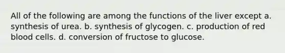 All of the following are among the functions of the liver except a. synthesis of urea. b. synthesis of glycogen. c. production of red blood cells. d. conversion of fructose to glucose.