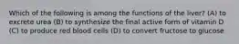 Which of the following is among the functions of the liver? (A) to excrete urea (B) to synthesize the final active form of vitamin D (C) to produce red blood cells (D) to convert fructose to glucose