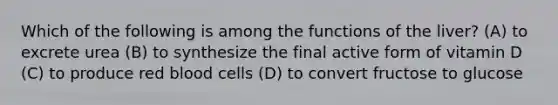 Which of the following is among the functions of the liver? (A) to excrete urea (B) to synthesize the final active form of vitamin D (C) to produce red blood cells (D) to convert fructose to glucose