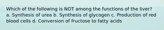 Which of the following is NOT among the functions of the liver? a. Synthesis of urea b. Synthesis of glycogen c. Production of red blood cells d. Conversion of fructose to fatty acids