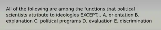 All of the following are among the functions that political scientists attribute to ideologies EXCEPT... A. orientation B. explanation C. political programs D. evaluation E. discrimination