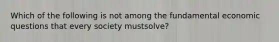 Which of the following is not among the fundamental economic questions that every society mustsolve?