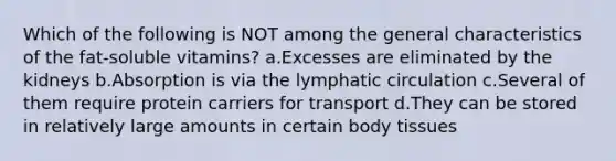 Which of the following is NOT among the general characteristics of the fat-soluble vitamins? a.Excesses are eliminated by the kidneys b.Absorption is via the lymphatic circulation c.Several of them require protein carriers for transport d.They can be stored in relatively large amounts in certain body tissues