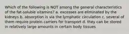 Which of the following is NOT among the general characteristics of the fat-soluble vitamins? a. excesses are eliminated by the kidneys b. absorption is via the lymphatic circulation c. several of them require protein carriers for transport d. they can be stored in relatively large amounts in certain body tissues