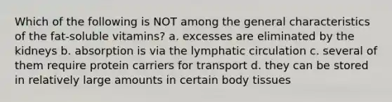 Which of the following is NOT among the general characteristics of the fat-soluble vitamins? a. excesses are eliminated by the kidneys b. absorption is via the lymphatic circulation c. several of them require protein carriers for transport d. they can be stored in relatively large amounts in certain body tissues