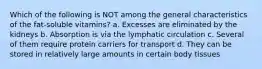 Which of the following is NOT among the general characteristics of the fat-soluble vitamins? a. Excesses are eliminated by the kidneys b. Absorption is via the lymphatic circulation c. Several of them require protein carriers for transport d. They can be stored in relatively large amounts in certain body tissues