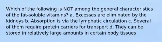 Which of the following is NOT among the general characteristics of the fat-soluble vitamins? a. Excesses are eliminated by the kidneys b. Absorption is via the lymphatic circulation c. Several of them require protein carriers for transport d. They can be stored in relatively large amounts in certain body tissues