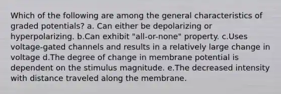 Which of the following are among the general characteristics of graded potentials? a. Can either be depolarizing or hyperpolarizing. b.Can exhibit "all-or-none" property. c.Uses voltage-gated channels and results in a relatively large change in voltage d.The degree of change in membrane potential is dependent on the stimulus magnitude. e.The decreased intensity with distance traveled along the membrane.
