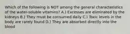 Which of the following is NOT among the general characteristics of the water-soluble vitamins? A.) Excesses are eliminated by the kidneys B.) They must be consumed daily C.) Toxic levels in the body are rarely found D.) They are absorbed directly into the blood