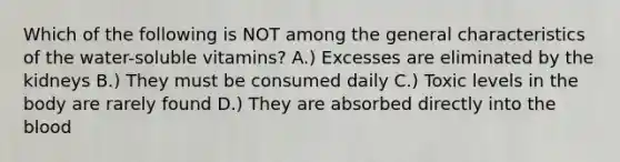 Which of the following is NOT among the general characteristics of the water-soluble vitamins? A.) Excesses are eliminated by the kidneys B.) They must be consumed daily C.) Toxic levels in the body are rarely found D.) They are absorbed directly into the blood