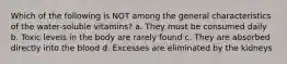Which of the following is NOT among the general characteristics of the water-soluble vitamins? a. They must be consumed daily b. Toxic levels in the body are rarely found c. They are absorbed directly into the blood d. Excesses are eliminated by the kidneys