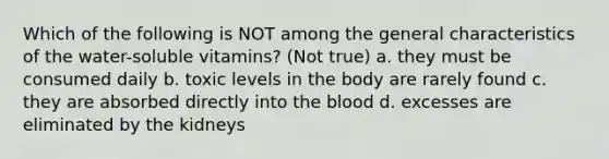 Which of the following is NOT among the general characteristics of the water-soluble vitamins? (Not true) a. they must be consumed daily b. toxic levels in the body are rarely found c. they are absorbed directly into the blood d. excesses are eliminated by the kidneys