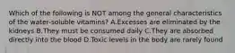 Which of the following is NOT among the general characteristics of the water-soluble vitamins? A.Excesses are eliminated by the kidneys B.They must be consumed daily C.They are absorbed directly into the blood D.Toxic levels in the body are rarely found