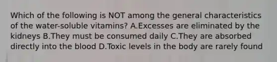 Which of the following is NOT among the general characteristics of the water-soluble vitamins? A.Excesses are eliminated by the kidneys B.They must be consumed daily C.They are absorbed directly into the blood D.Toxic levels in the body are rarely found