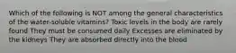 Which of the following is NOT among the general characteristics of the water-soluble vitamins? Toxic levels in the body are rarely found They must be consumed daily Excesses are eliminated by the kidneys They are absorbed directly into the blood