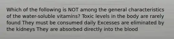 Which of the following is NOT among the general characteristics of the water-soluble vitamins? Toxic levels in the body are rarely found They must be consumed daily Excesses are eliminated by the kidneys They are absorbed directly into the blood