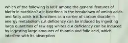 Which of the following is NOT among the general features of biotin in nutrition? a.It functions in the breakdown of amino acids and fatty acids b.It functions as a carrier of carbon dioxide in energy metabolism c.A deficiency can be induced by ingesting large quantities of raw egg whites d.A deficiency can be induced by ingesting large amounts of thiamin and folic acid, which interfere with its absorption