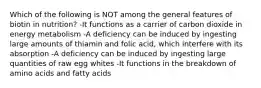 Which of the following is NOT among the general features of biotin in nutrition? -It functions as a carrier of carbon dioxide in energy metabolism -A deficiency can be induced by ingesting large amounts of thiamin and folic acid, which interfere with its absorption -A deficiency can be induced by ingesting large quantities of raw egg whites -It functions in the breakdown of amino acids and fatty acids