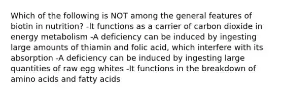 Which of the following is NOT among the general features of biotin in nutrition? -It functions as a carrier of carbon dioxide in energy metabolism -A deficiency can be induced by ingesting large amounts of thiamin and folic acid, which interfere with its absorption -A deficiency can be induced by ingesting large quantities of raw egg whites -It functions in the breakdown of amino acids and fatty acids